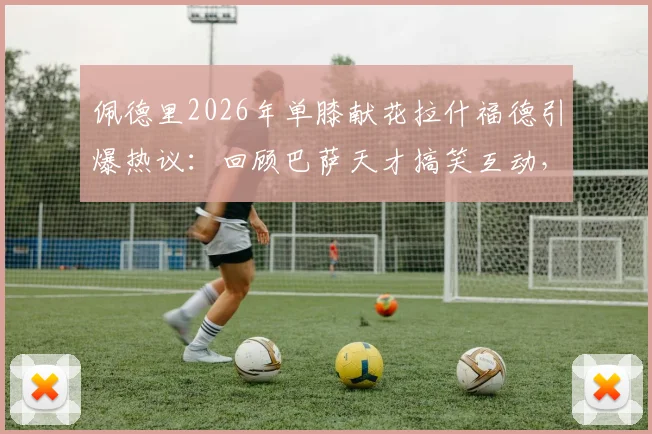 佩德里2026年单膝献花拉什福德引爆热议：回顾巴萨天才搞笑互动，解析队友力挺背后的留队信号与未来