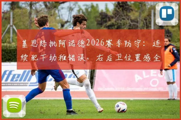 基恩怒批阿诺德2026赛季防守：连续犯下幼稚错误，右后卫位置感全无引发热议