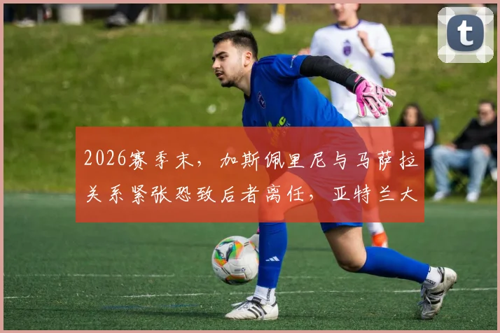 2026赛季末,加斯佩里尼与马萨拉关系紧张恐致后者离任,亚特兰大未来引援恐受影响