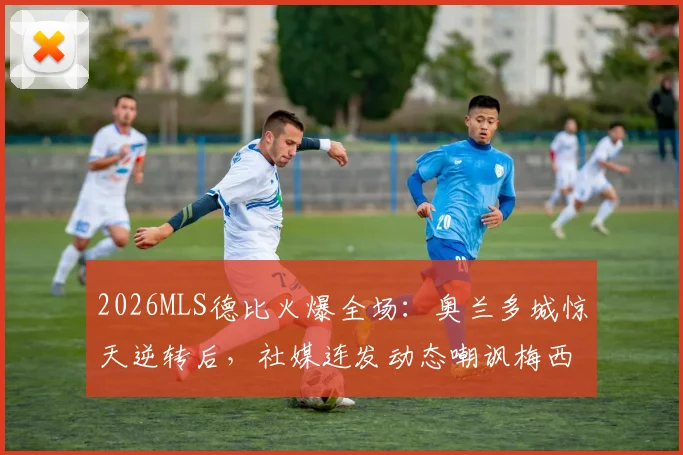 2026MLS德比火爆全场:奥兰多城惊天逆转后,社媒连发动态嘲讽梅西与迈阿密国际,具体内容与球迷反应一览