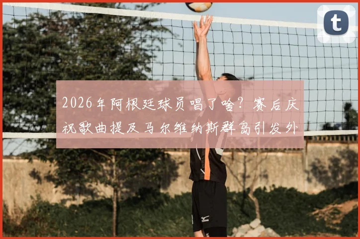 2026年阿根廷球员唱了啥？赛后庆祝歌曲提及马尔维纳斯群岛引发外交风波解读