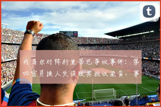 内马尔对阵科里蒂巴争议事件：第四官员换人失误致其抗议染黄，事件全过程深度复盘
