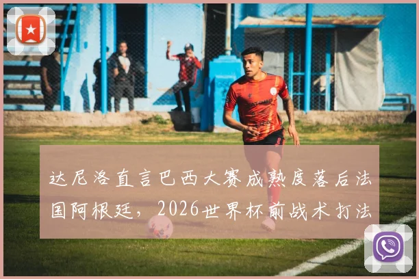 达尼洛直言巴西大赛成熟度落后法国阿根廷，2026世界杯前战术打法急需调整方案解析