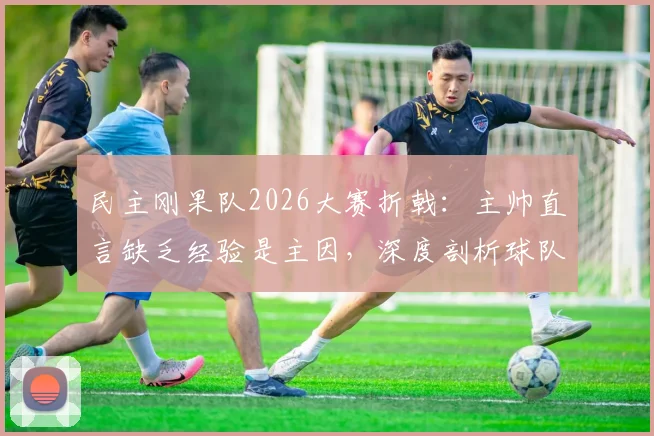 民主刚果队2026大赛折戟：主帅直言缺乏经验是主因，深度剖析球队失利关键点与未来出路