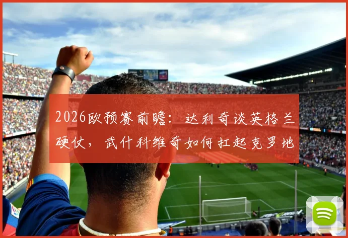 2026欧预赛前瞻：达利奇谈英格兰硬仗，武什科维奇如何扛起克罗地亚未来