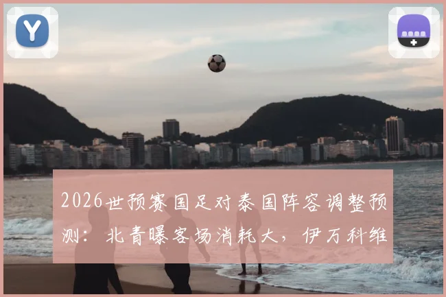 2026世预赛国足对泰国阵容调整预测：北青曝客场消耗大，伊万科维奇或轮换关键球员