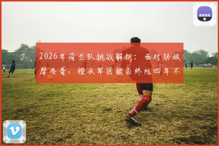 2026年荷兰队挑战解析：面对劲旅摩洛哥，橙衣军团能否终结四年不胜前25强尴尬纪录