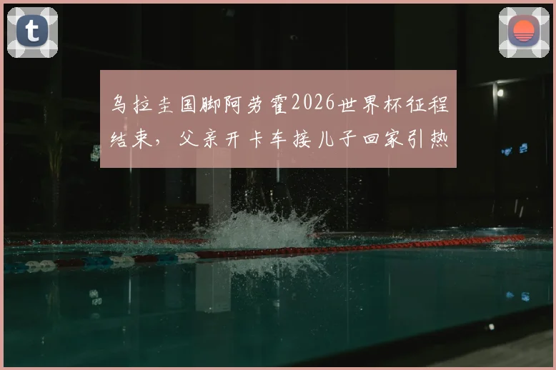 乌拉圭国脚阿劳霍2026世界杯征程结束,父亲开卡车接儿子回家引热议,足球明星的家庭故事与成长背景回顾