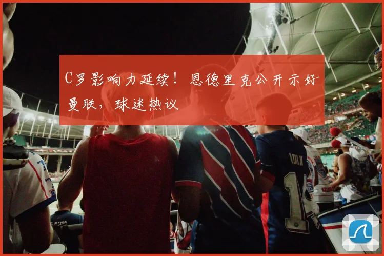 C罗影响力延续！恩德里克公开示好曼联，球迷热议