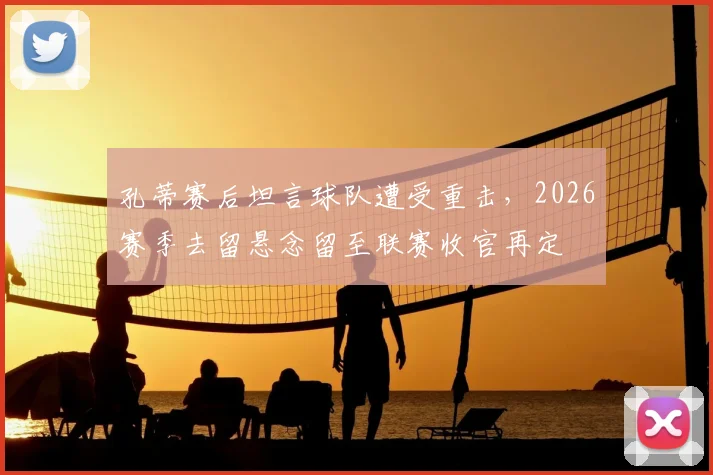 孔蒂赛后坦言球队遭受重击,2026赛季去留悬念留至联赛收官再定