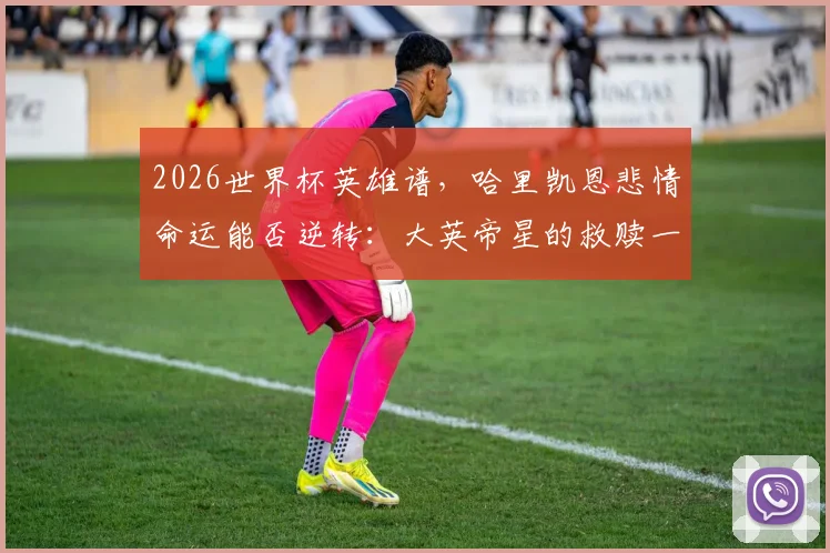 2026世界杯英雄谱，哈里凯恩悲情命运能否逆转：大英帝星的救赎一搏全解析