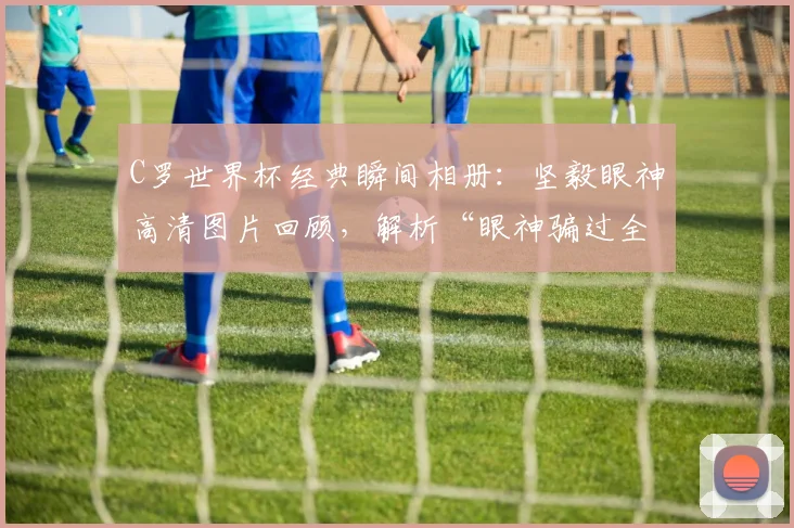 C罗世界杯经典瞬间相册：坚毅眼神高清图片回顾，解析“眼神骗过全世界”与球迷间流传的巫术说法