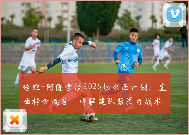 哈维-阿隆索谈2026切尔西计划：直面转会流言，详解建队蓝图与战术核心
