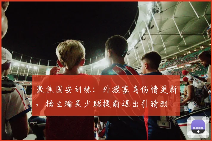 聚焦国安训练：外援塞鸟伤情更新，杨立瑜吴少聪提前退出引猜测