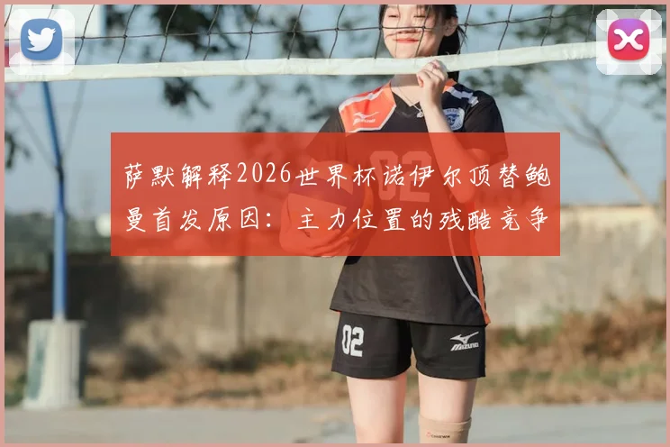 萨默解释2026世界杯诺伊尔顶替鲍曼首发原因:主力位置的残酷竞争与教练的艰难抉择