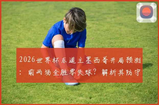 2026世界杯东道主墨西哥开局预测：前两场全胜零失球？解析其防守实力与主场优势