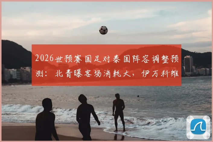 2026世预赛国足对泰国阵容调整预测:北青曝客场消耗大,伊万科维奇或轮换关键球员