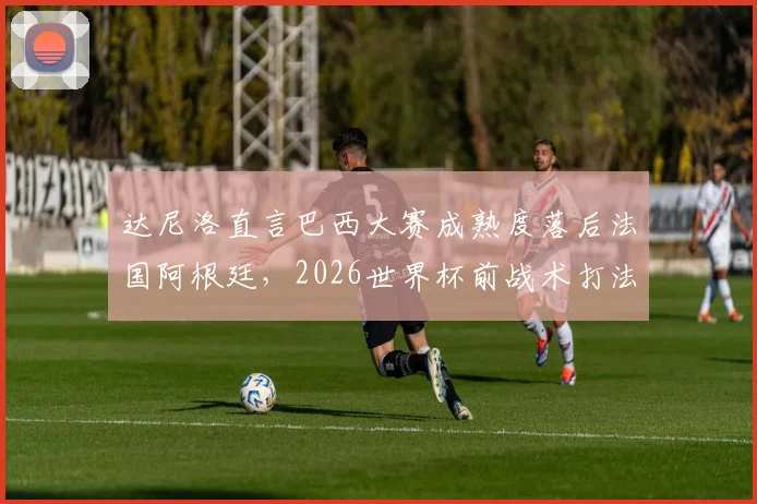 达尼洛直言巴西大赛成熟度落后法国阿根廷，2026世界杯前战术打法急需调整方案解析