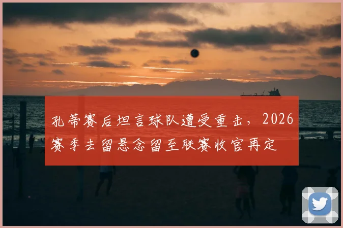 孔蒂赛后坦言球队遭受重击，2026赛季去留悬念留至联赛收官再定