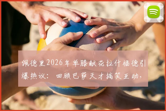 佩德里2026年单膝献花拉什福德引爆热议:回顾巴萨天才搞笑互动,解析队友力挺背后的留队信号与未来