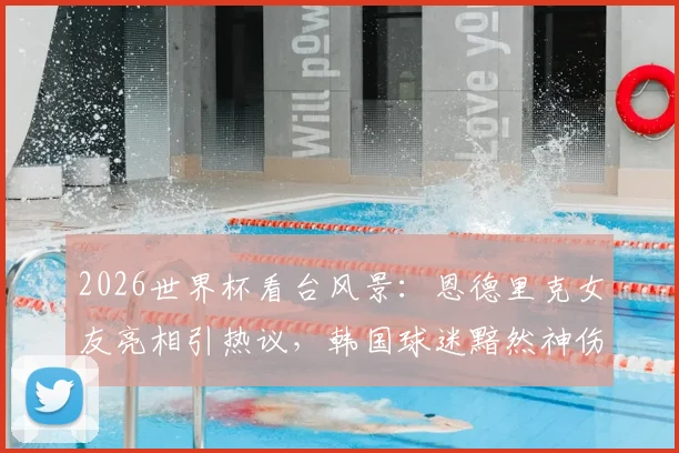 2026世界杯看台风景：恩德里克女友亮相引热议，韩国球迷黯然神伤画面盘点