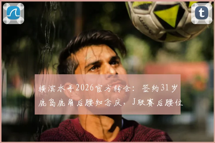 横滨水手2026官方转会：签约31岁鹿岛鹿角后腰知念庆，J联赛后腰位置格局分析