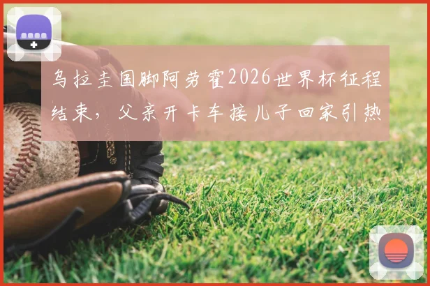 乌拉圭国脚阿劳霍2026世界杯征程结束，父亲开卡车接儿子回家引热议，足球明星的家庭故事与成长背景回顾