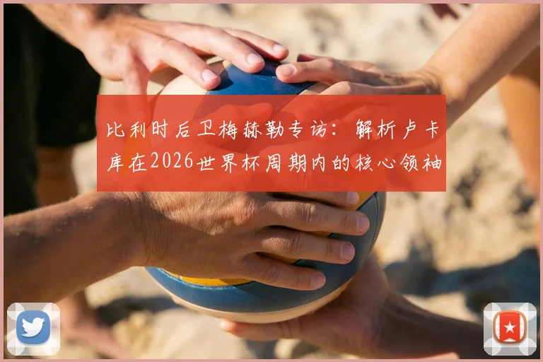 比利时后卫梅赫勒专访:解析卢卡库在2026世界杯周期内的核心领袖地位,队友盛赞其赛场统治力