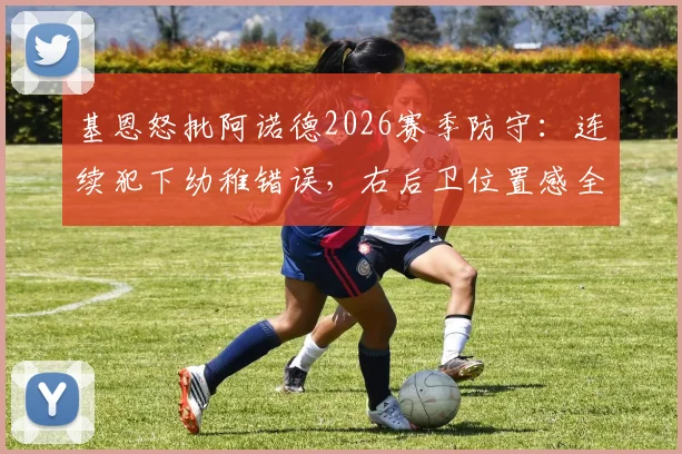基恩怒批阿诺德2026赛季防守：连续犯下幼稚错误，右后卫位置感全无引发热议