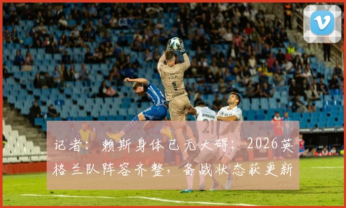 记者:赖斯身体已无大碍;2026英格兰队阵容齐整,备战状态获更新