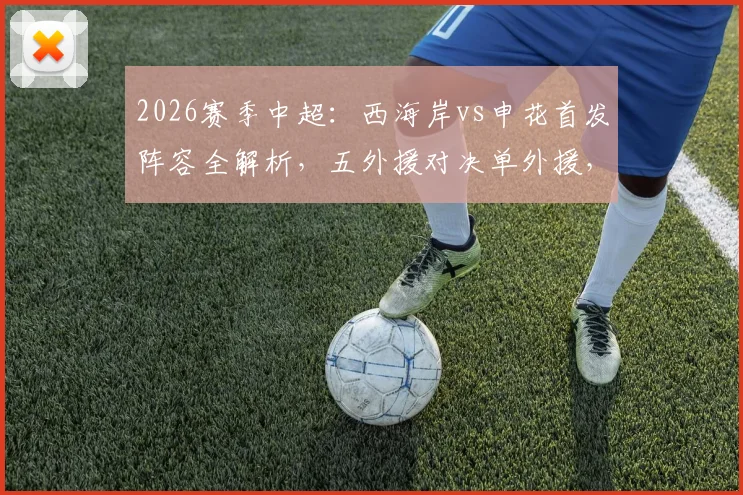 2026赛季中超：西海岸vs申花首发阵容全解析，五外援对决单外援，戴伟浚拉唐谁能主宰比赛