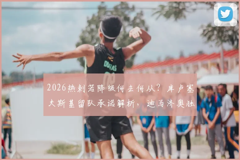 2026热刺若降级何去何从？库卢塞夫斯基留队承诺解析，迪马济奥独家消息汇总