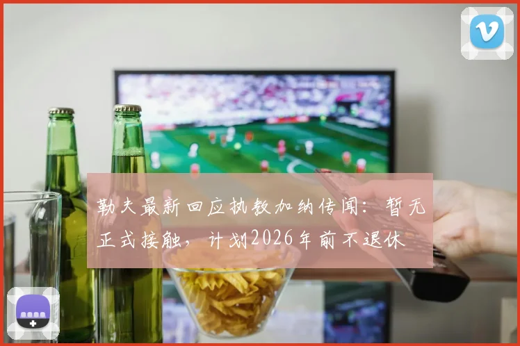勒夫最新回应执教加纳传闻：暂无正式接触，计划2026年前不退休