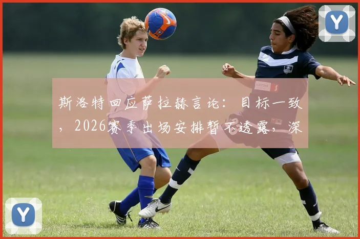 斯洛特回应萨拉赫言论：目标一致，2026赛季出场安排暂不透露，深度剖析两人关系与球队未来
