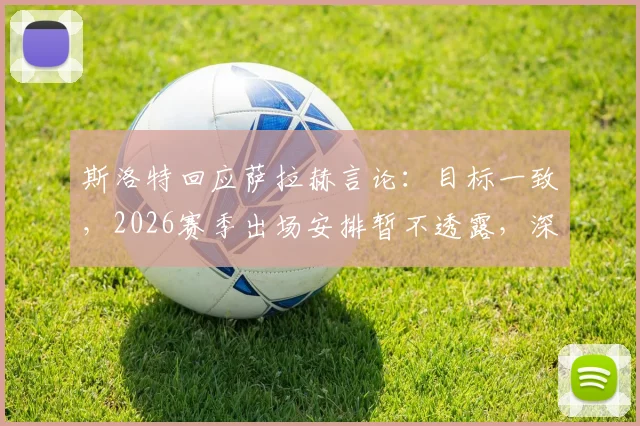 斯洛特回应萨拉赫言论：目标一致，2026赛季出场安排暂不透露，深度剖析两人关系与球队未来