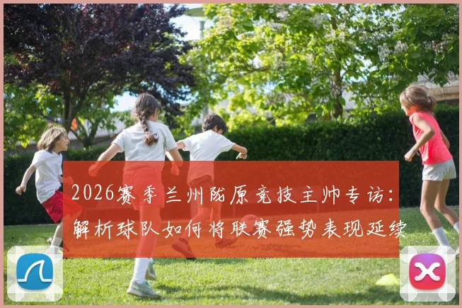 2026赛季兰州陇原竞技主帅专访：解析球队如何将联赛强势表现延续至足协杯赛场