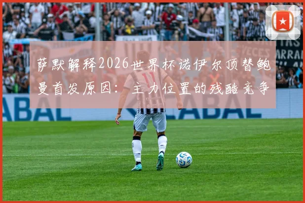 萨默解释2026世界杯诺伊尔顶替鲍曼首发原因：主力位置的残酷竞争与教练的艰难抉择
