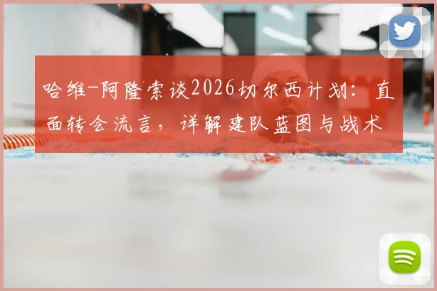 哈维-阿隆索谈2026切尔西计划：直面转会流言，详解建队蓝图与战术核心