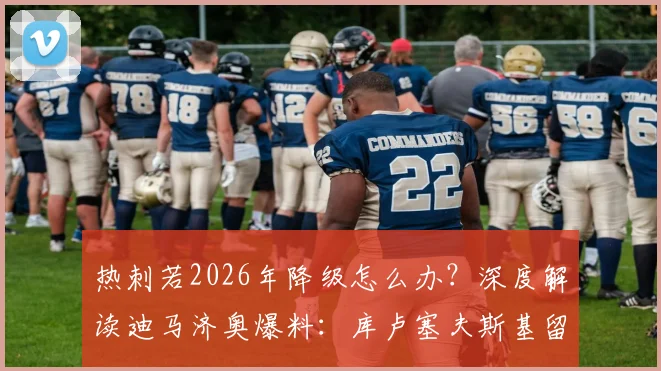 热刺若2026年降级怎么办？深度解读迪马济奥爆料：库卢塞夫斯基留队决心背后的忠诚与合同细节