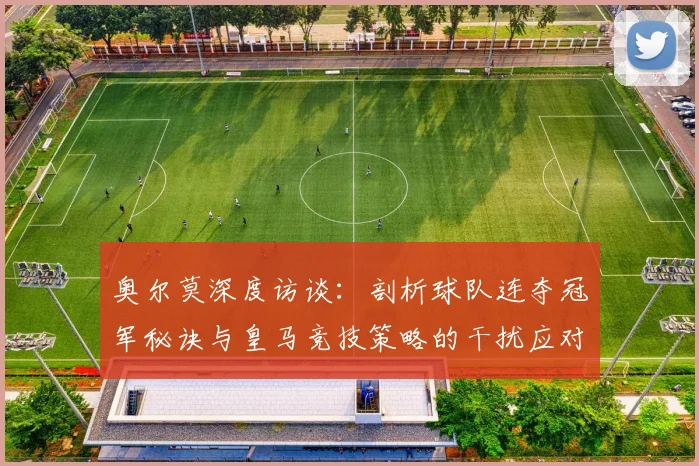 奥尔莫深度访谈：剖析球队连夺冠军秘诀与皇马竞技策略的干扰应对