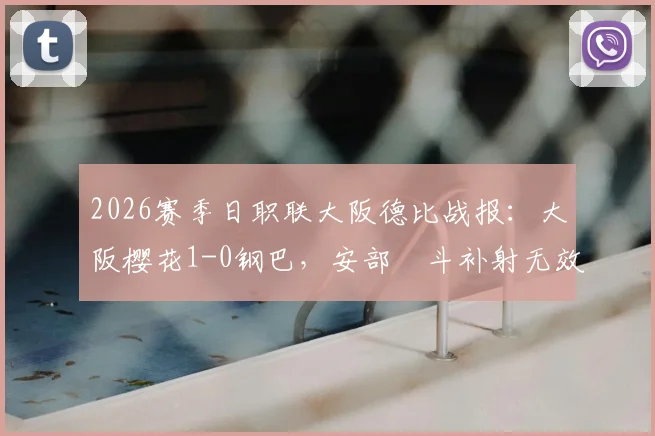 2026赛季日职联大阪德比战报：大阪樱花1-0钢巴，安部柊斗补射无效引发争议