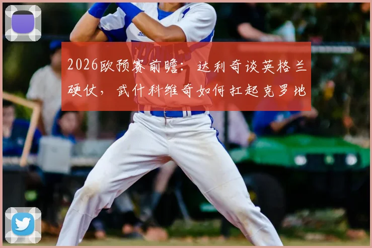 2026欧预赛前瞻：达利奇谈英格兰硬仗，武什科维奇如何扛起克罗地亚未来