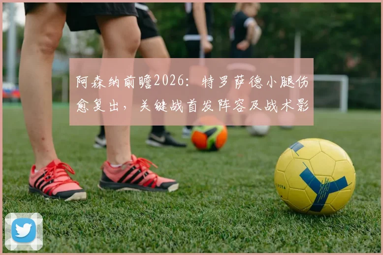 阿森纳前瞻2026：特罗萨德小腿伤愈复出，关键战首发阵容及战术影响深度解读