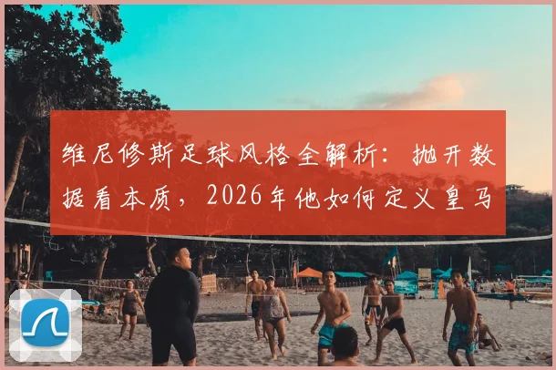 维尼修斯足球风格全解析：抛开数据看本质，2026年他如何定义皇马边锋的场上职责与比赛态度