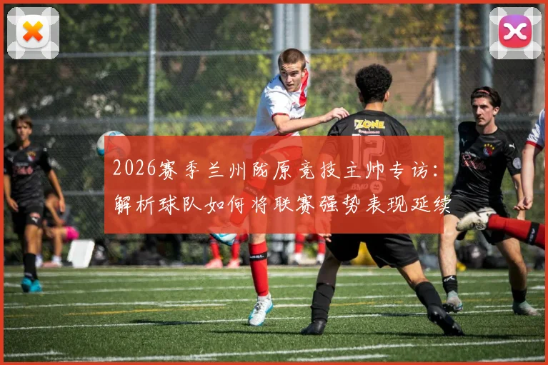2026赛季兰州陇原竞技主帅专访：解析球队如何将联赛强势表现延续至足协杯赛场