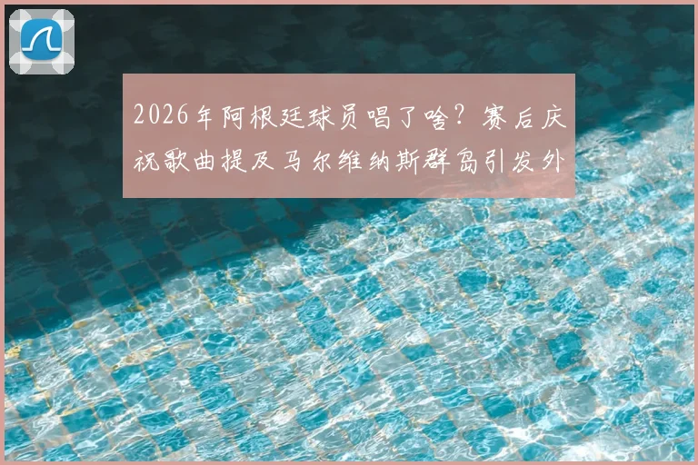 2026年阿根廷球员唱了啥？赛后庆祝歌曲提及马尔维纳斯群岛引发外交风波解读