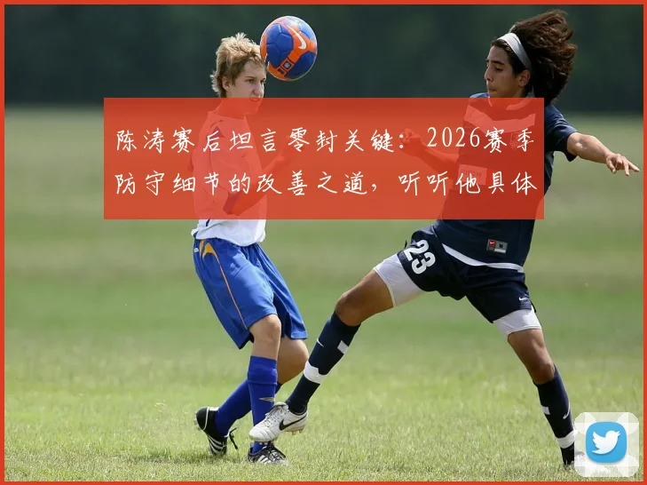 陈涛赛后坦言零封关键：2026赛季防守细节的改善之道，听听他具体说了哪些小环节