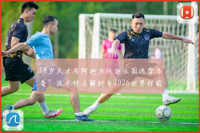 18岁天才布阿迪为何拒法国选摩洛哥？技术特点解析与2026世界杯前景展望